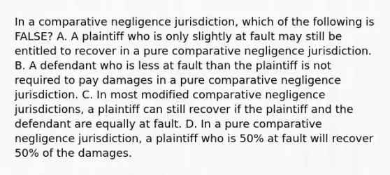 In a comparative negligence jurisdiction, which of the following is FALSE? A. A plaintiff who is only slightly at fault may still be entitled to recover in a pure comparative negligence jurisdiction. B. A defendant who is less at fault than the plaintiff is not required to pay damages in a pure comparative negligence jurisdiction. C. In most modified comparative negligence jurisdictions, a plaintiff can still recover if the plaintiff and the defendant are equally at fault. D. In a pure comparative negligence jurisdiction, a plaintiff who is 50% at fault will recover 50% of the damages.