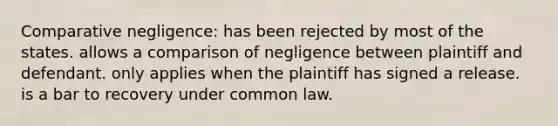 Comparative negligence: has been rejected by most of the states. allows a comparison of negligence between plaintiff and defendant. only applies when the plaintiff has signed a release. is a bar to recovery under common law.