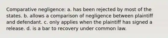 Comparative negligence: a. has been rejected by most of the states. b. allows a comparison of negligence between plaintiff and defendant. c. only applies when the plaintiff has signed a release. d. is a bar to recovery under common law.