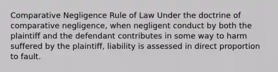 Comparative Negligence Rule of Law Under the doctrine of comparative negligence, when negligent conduct by both the plaintiff and the defendant contributes in some way to harm suffered by the plaintiff, liability is assessed in direct proportion to fault.