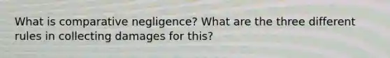 What is comparative negligence? What are the three different rules in collecting damages for this?
