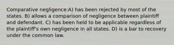 Comparative negligence:A) has been rejected by most of the states. B) allows a comparison of negligence between plaintiff and defendant. C) has been held to be applicable regardless of the plaintiff's own negligence in all states. D) is a bar to recovery under the common law.