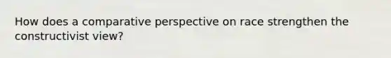 How does a comparative perspective on race strengthen the constructivist view?