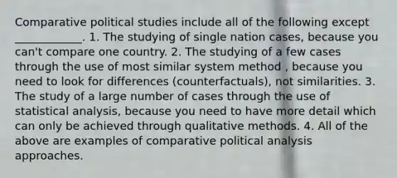 Comparative political studies include all of the following except ____________. 1. The studying of single nation cases, because you can't compare one country. 2. The studying of a few cases through the use of most similar system method , because you need to look for differences (counterfactuals), not similarities. 3. The study of a large number of cases through the use of statistical analysis, because you need to have more detail which can only be achieved through qualitative methods. 4. All of the above are examples of comparative political analysis approaches.