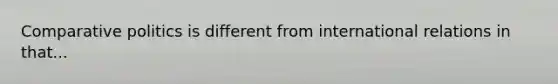 Comparative politics is different from international relations in that...