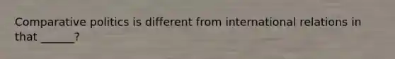 Comparative politics is different from international relations in that ______?