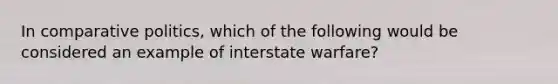 In comparative politics, which of the following would be considered an example of interstate warfare?