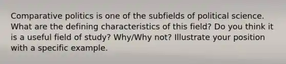 Comparative politics is one of the subfields of political science. What are the defining characteristics of this field? Do you think it is a useful field of study? Why/Why not? Illustrate your position with a specific example.