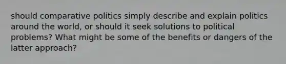 should comparative politics simply describe and explain politics around the world, or should it seek solutions to political problems? What might be some of the benefits or dangers of the latter approach?