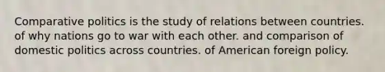 Comparative politics is the study of relations between countries. of why nations go to war with each other. and comparison of <a href='https://www.questionai.com/knowledge/kK1ay3mkeJ-domestic-politics' class='anchor-knowledge'>domestic politics</a> across countries. of <a href='https://www.questionai.com/knowledge/kULhXMbPFt-american-foreign-policy' class='anchor-knowledge'>american foreign policy</a>.