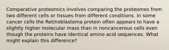 Comparative proteomics involves comparing the proteomes from two different cells or tissues from different conditions. In some cancer cells the Retinoblastoma protein often appears to have a slightly higher molecular mass than in noncancerous cells even though the proteins have identical amino acid sequences. What might explain this difference?