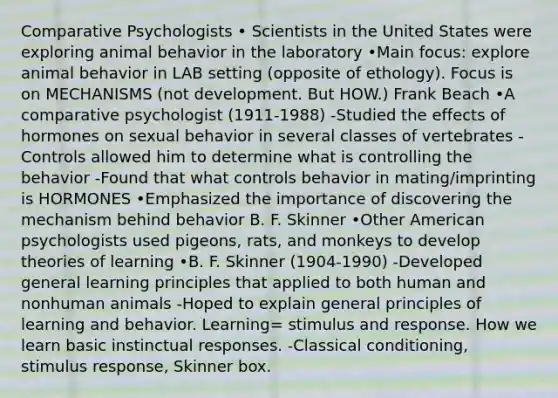 Comparative Psychologists • Scientists in the United States were exploring animal behavior in the laboratory •Main focus: explore animal behavior in LAB setting (opposite of ethology). Focus is on MECHANISMS (not development. But HOW.) Frank Beach •A comparative psychologist (1911-1988) -Studied the effects of hormones on sexual behavior in several classes of vertebrates -Controls allowed him to determine what is controlling the behavior -Found that what controls behavior in mating/imprinting is HORMONES •Emphasized the importance of discovering the mechanism behind behavior B. F. Skinner •Other American psychologists used pigeons, rats, and monkeys to develop theories of learning •B. F. Skinner (1904-1990) -Developed general learning principles that applied to both human and nonhuman animals -Hoped to explain general principles of learning and behavior. Learning= stimulus and response. How we learn basic instinctual responses. -Classical conditioning, stimulus response, Skinner box.