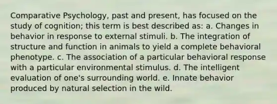 Comparative Psychology, past and present, has focused on the study of cognition; this term is best described as: a. Changes in behavior in response to external stimuli. b. The integration of structure and function in animals to yield a complete behavioral phenotype. c. The association of a particular behavioral response with a particular environmental stimulus. d. The intelligent evaluation of one's surrounding world. e. Innate behavior produced by natural selection in the wild.