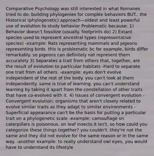 Comparative Psychology was still interested in what Romanes tried to do: building phylogenies for complex behaviors BUT.. the Historical (phylogenetic) approach—oldest and least powerful use of evolution to study behavior Problematic because: 1) Behavior doesn't fossilize (usually. footprints do) 2) Extant species used to represent ancestral types (representative species) -example: Rats representing mammals and pigeons representing birds. this is problematic bc for example, birds differ remarkably. so pigeons can definitely not represent them accurately 3) Separates a trait from others that, together, are the result of evolution to particular habitats -Hard to separate one trait from all others. -example: eyes don't evolve independent of the rest of the body. you can't look at them independently. same is true of learning. you can't understand learning by taking it apart from the constellation of other traits that have co-evolved with it. 4) Issues of convergent evolution -Convergent evolution: organisms that aren't closely related to evolve similar traits as they adapt to similar environments -Superficial appearance can't be the basis for putting a particular trait on a phylogenetic scale -example: camouflage on caterpillars is poisonous. on leaf insects it isn't. so how could you categorize these things together? you couldn't. they're not the same and they did not evolve for the same reason or in the same way. -another example: to really understand owl eyes, you would have to understand its lifestyle