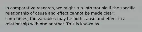 In comparative research, we might run into trouble if the specific relationship of <a href='https://www.questionai.com/knowledge/kRJV8xGm2O-cause-and-effect' class='anchor-knowledge'>cause and effect</a> cannot be made clear; sometimes, the variables may be both cause and effect in a relationship with one another. This is known as