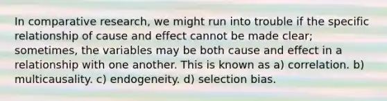 In comparative research, we might run into trouble if the specific relationship of cause and effect cannot be made clear; sometimes, the variables may be both cause and effect in a relationship with one another. This is known as a) correlation. b) multicausality. c) endogeneity. d) selection bias.