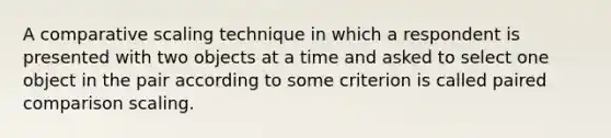 A comparative scaling technique in which a respondent is presented with two objects at a time and asked to select one object in the pair according to some criterion is called paired comparison scaling.
