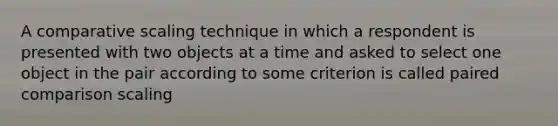 A comparative scaling technique in which a respondent is presented with two objects at a time and asked to select one object in the pair according to some criterion is called paired comparison scaling
