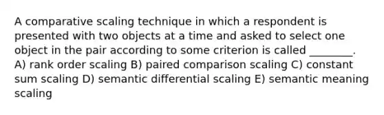 A comparative scaling technique in which a respondent is presented with two objects at a time and asked to select one object in the pair according to some criterion is called ________. A) rank order scaling B) paired comparison scaling C) constant sum scaling D) semantic differential scaling E) semantic meaning scaling