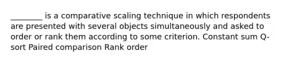 ________ is a comparative scaling technique in which respondents are presented with several objects simultaneously and asked to order or rank them according to some criterion. Constant sum Q-sort Paired comparison Rank order