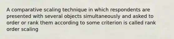 A comparative scaling technique in which respondents are presented with several objects simultaneously and asked to order or rank them according to some criterion is called rank order scaling