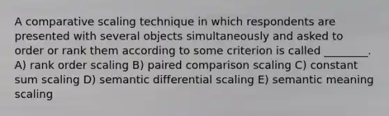 A comparative scaling technique in which respondents are presented with several objects simultaneously and asked to order or rank them according to some criterion is called ________. A) rank order scaling B) paired comparison scaling C) constant sum scaling D) semantic differential scaling E) semantic meaning scaling