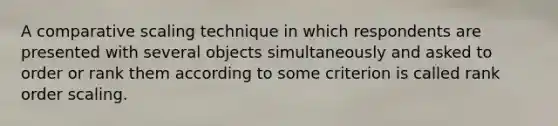 A comparative scaling technique in which respondents are presented with several objects simultaneously and asked to order or rank them according to some criterion is called rank order scaling.