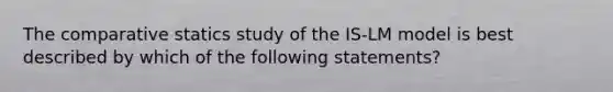 The comparative statics study of the IS-LM model is best described by which of the following statements?