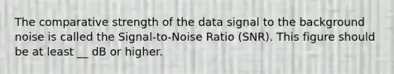 The comparative strength of the data signal to the background noise is called the Signal-to-Noise Ratio (SNR). This figure should be at least __ dB or higher.