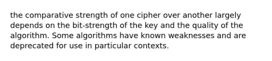 the comparative strength of one cipher over another largely depends on the bit-strength of the key and the quality of the algorithm. Some algorithms have known weaknesses and are deprecated for use in particular contexts.