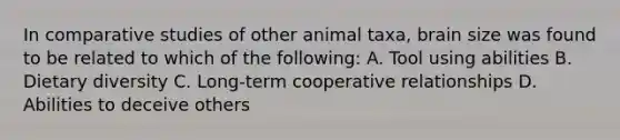 In comparative studies of other animal taxa, brain size was found to be related to which of the following: A. Tool using abilities B. Dietary diversity C. Long-term cooperative relationships D. Abilities to deceive others