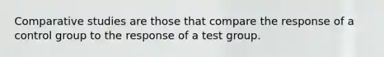 Comparative studies are those that compare the response of a control group to the response of a test group.