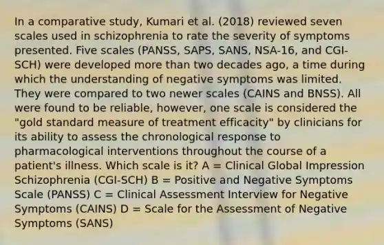 In a comparative study, Kumari et al. (2018) reviewed seven scales used in schizophrenia to rate the severity of symptoms presented. Five scales (PANSS, SAPS, SANS, NSA-16, and CGI-SCH) were developed more than two decades ago, a time during which the understanding of negative symptoms was limited. They were compared to two newer scales (CAINS and BNSS). All were found to be reliable, however, one scale is considered the "gold standard measure of treatment efficacity" by clinicians for its ability to assess the chronological response to pharmacological interventions throughout the course of a patient's illness. Which scale is it? A = Clinical Global Impression Schizophrenia (CGI-SCH) B = Positive and Negative Symptoms Scale (PANSS) C = Clinical Assessment Interview for Negative Symptoms (CAINS) D = Scale for the Assessment of Negative Symptoms (SANS)