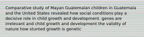 Comparative study of Mayan Guatemalan children in Guatemala and the United States revealed how social conditions play a decisive role in child growth and development. genes are irrelevant and child growth and development the validity of nature how stunted growth is genetic