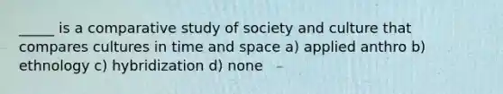 _____ is a comparative study of society and culture that compares cultures in time and space a) applied anthro b) ethnology c) hybridization d) none