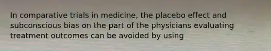 In comparative trials in medicine, the placebo effect and subconscious bias on the part of the physicians evaluating treatment outcomes can be avoided by using