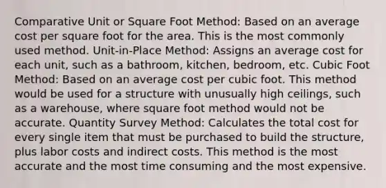 Comparative Unit or Square Foot Method: Based on an average cost per square foot for the area. This is the most commonly used method. Unit-in-Place Method: Assigns an average cost for each unit, such as a bathroom, kitchen, bedroom, etc. Cubic Foot Method: Based on an average cost per cubic foot. This method would be used for a structure with unusually high ceilings, such as a warehouse, where square foot method would not be accurate. Quantity Survey Method: Calculates the total cost for every single item that must be purchased to build the structure, plus labor costs and indirect costs. This method is the most accurate and the most time consuming and the most expensive.