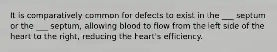 It is comparatively common for defects to exist in the ___ septum or the ___ septum, allowing blood to flow from the left side of <a href='https://www.questionai.com/knowledge/kya8ocqc6o-the-heart' class='anchor-knowledge'>the heart</a> to the right, reducing the heart's efficiency.