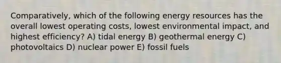 Comparatively, which of the following energy resources has the overall lowest operating costs, lowest environmental impact, and highest efficiency? A) tidal energy B) geothermal energy C) photovoltaics D) nuclear power E) fossil fuels