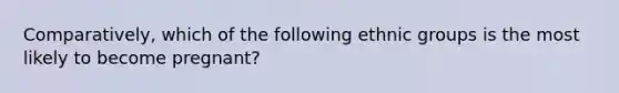 Comparatively, which of the following ethnic groups is the most likely to become pregnant?