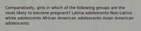 Comparatively, girls in which of the following groups are the most likely to become pregnant? Latina adolescents Non-Latina white adolescents African American adolescents Asian American adolescents