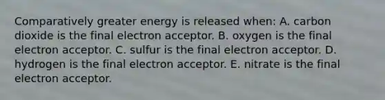 Comparatively greater energy is released when: A. carbon dioxide is the final electron acceptor. B. oxygen is the final electron acceptor. C. sulfur is the final electron acceptor. D. hydrogen is the final electron acceptor. E. nitrate is the final electron acceptor.