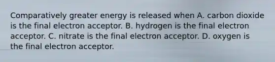 Comparatively greater energy is released when A. carbon dioxide is the final electron acceptor. B. hydrogen is the final electron acceptor. C. nitrate is the final electron acceptor. D. oxygen is the final electron acceptor.