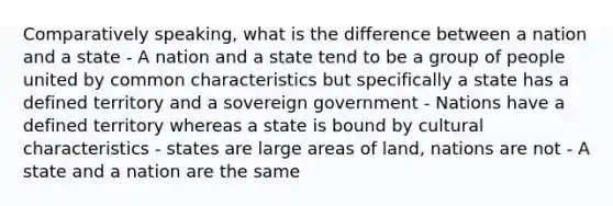 Comparatively speaking, what is the difference between a nation and a state - A nation and a state tend to be a group of people united by common characteristics but specifically a state has a defined territory and a sovereign government - Nations have a defined territory whereas a state is bound by cultural characteristics - states are large areas of land, nations are not - A state and a nation are the same