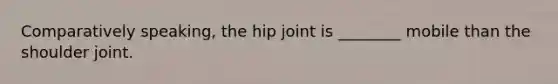 Comparatively speaking, the hip joint is ________ mobile than the shoulder joint.