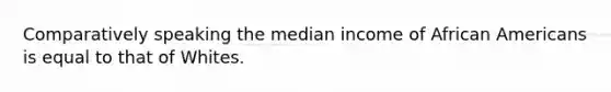 Comparatively speaking the median income of African Americans is equal to that of Whites.