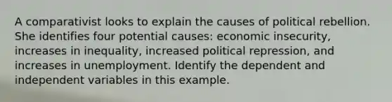 A comparativist looks to explain the causes of political rebellion. She identifies four potential causes: economic insecurity, increases in inequality, increased political repression, and increases in unemployment. Identify the dependent and independent variables in this example.