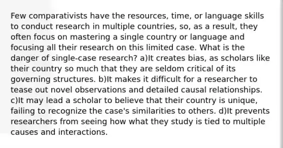 Few comparativists have the resources, time, or language skills to conduct research in multiple countries, so, as a result, they often focus on mastering a single country or language and focusing all their research on this limited case. What is the danger of single-case research? a)It creates bias, as scholars like their country so much that they are seldom critical of its governing structures. b)It makes it difficult for a researcher to tease out novel observations and detailed causal relationships. c)It may lead a scholar to believe that their country is unique, failing to recognize the case's similarities to others. d)It prevents researchers from seeing how what they study is tied to multiple causes and interactions.