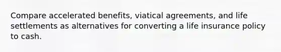 Compare accelerated benefits, viatical agreements, and life settlements as alternatives for converting a life insurance policy to cash.