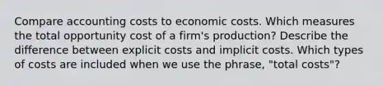 Compare accounting costs to economic costs. Which measures the total opportunity cost of a firm's production? Describe the difference between explicit costs and implicit costs. Which types of costs are included when we use the phrase, "total costs"?